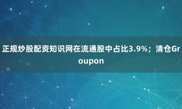 正规炒股配资知识网在流通股中占比3.9%；清仓Groupon