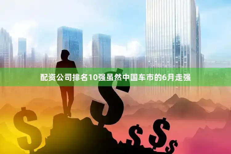 配资公司排名10强虽然中国车市的6月走强